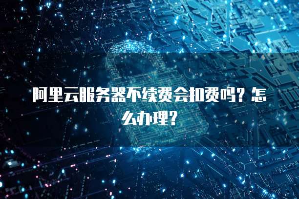 阿里云服务器不续费会扣费吗?怎么办理?