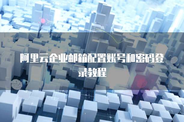 阿里云企业邮箱配置账号和密码登录教程