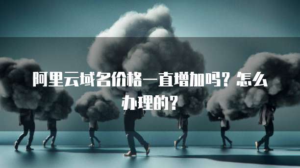 阿里云域名价格一直增加吗?怎么办理的?
