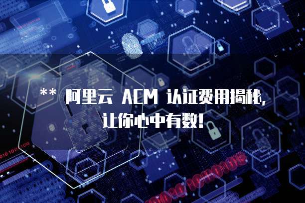 ** 阿里云 ACM 认证费用揭秘,让你心中有数!