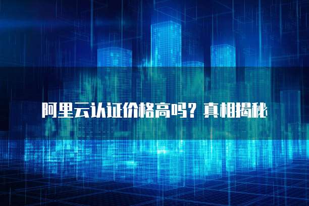 阿里云认证价格高吗?真相揭秘