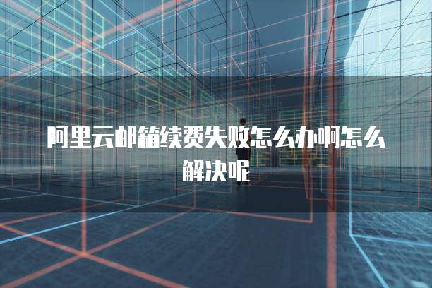 阿里云邮箱续费失败怎么办啊怎么解决呢