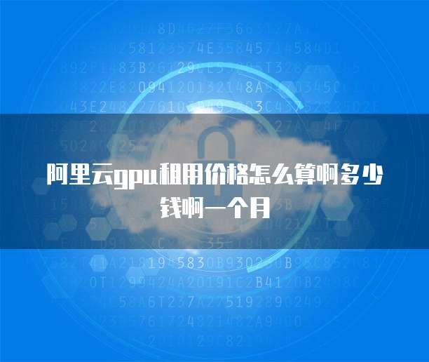 阿里云gpu租用价格怎么算啊多少钱啊一个月