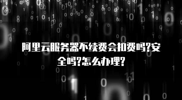 阿里云服务器不续费会扣费吗?安全吗?怎么办理?