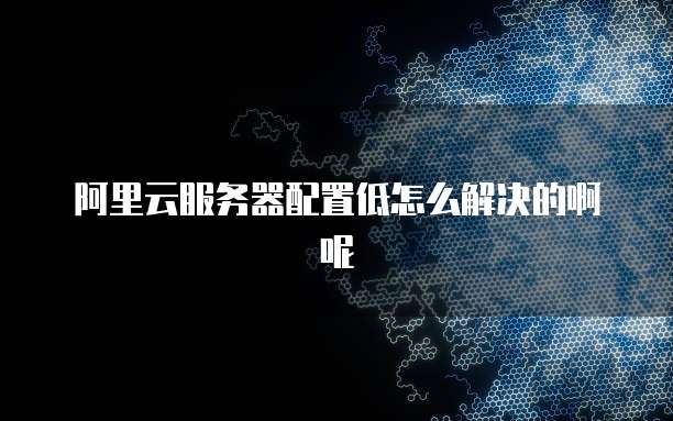 阿里云服务器配置低怎么解决的啊呢