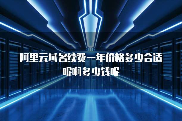 阿里云域名续费一年价格多少合适呢啊多少钱呢