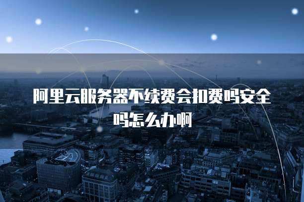 阿里云服务器不续费会扣费吗安全吗怎么办啊