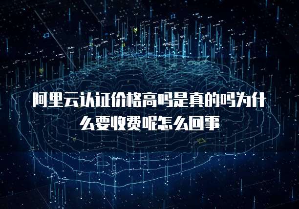 阿里云认证价格高吗是真的吗为什么要收费呢怎么回事