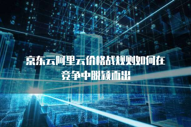  京东云阿里云价格战规则如何在竞争中脱颖而出