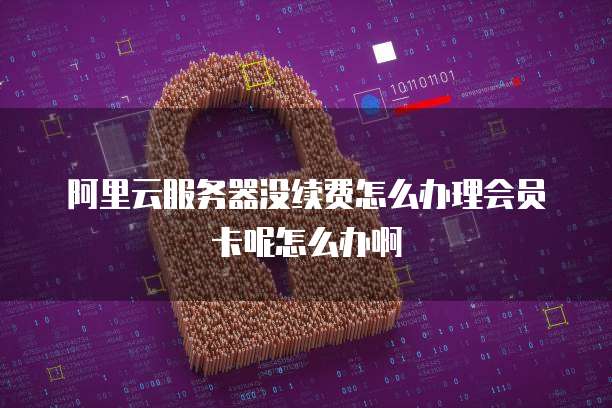 阿里云服务器没续费怎么办理会员卡呢怎么办啊