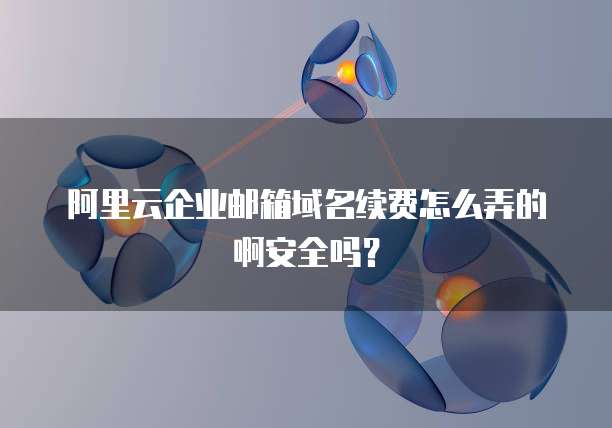 阿里云企业邮箱域名续费怎么弄的啊安全吗?