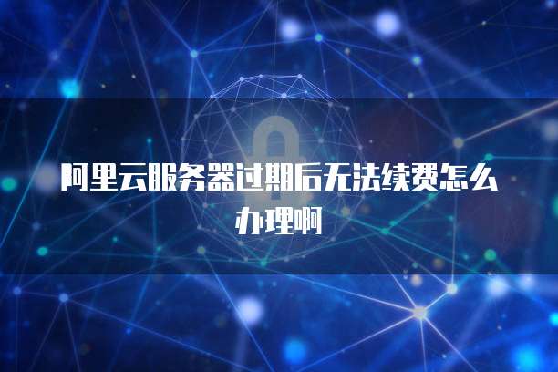 阿里云服务器过期后无法续费怎么办理啊