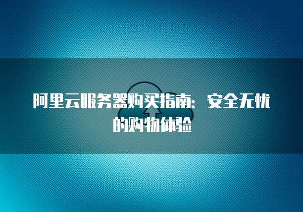 阿里云服务器购买指南:安全无忧的购物体验