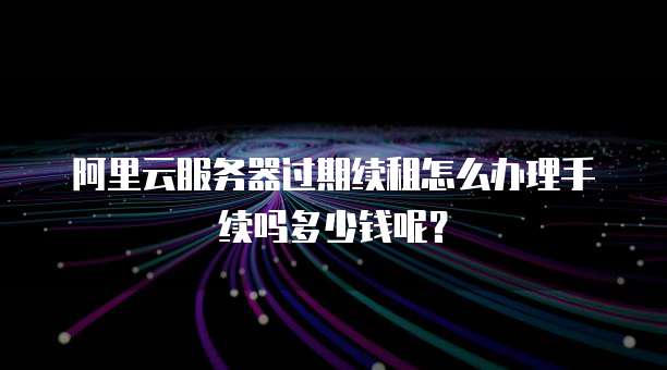 阿里云服务器过期续租怎么办理手续吗多少钱呢?