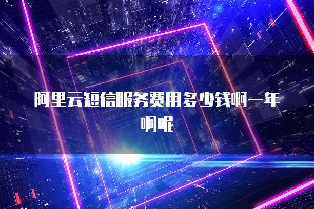 阿里云短信服务费用多少钱啊一年啊呢