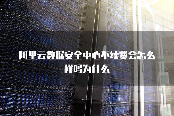 阿里云数据安全中心不续费会怎么样吗为什么