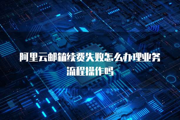 阿里云邮箱续费失败怎么办理业务流程操作吗