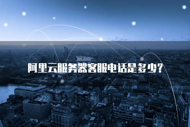 阿里云服务器客服电话是多少?