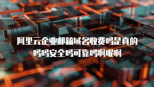 阿里云企业邮箱域名收费吗是真的吗吗安全吗可靠吗啊呢啊