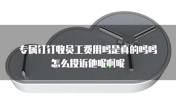专属钉钉收员工费用吗是真的吗吗怎么投诉他呢啊呢
