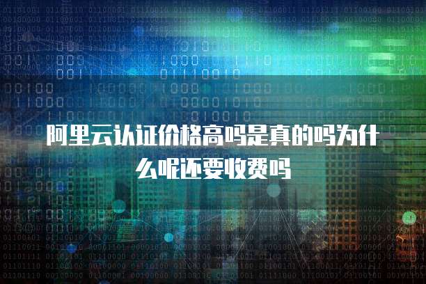 阿里云认证价格高吗是真的吗为什么呢还要收费吗