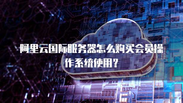 阿里云国际服务器怎么购买会员操作系统使用?