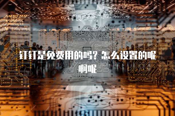 钉钉是免费用的吗?怎么设置的呢啊呢