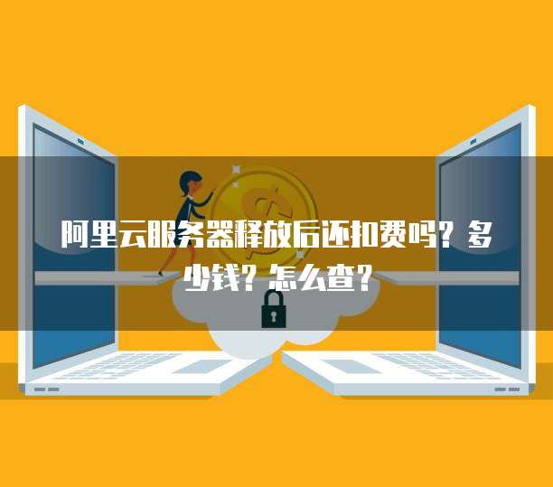 阿里云服务器释放后还扣费吗？多少钱？怎么查？