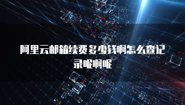 阿里云邮箱续费多少钱啊怎么查记录呢啊呢
