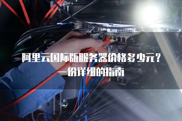 阿里云国际版服务器价格多少元?一份详细的指南