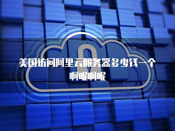 美国访问阿里云服务器多少钱一个啊呢啊呢