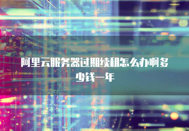 阿里云服务器过期续租怎么办啊多少钱一年