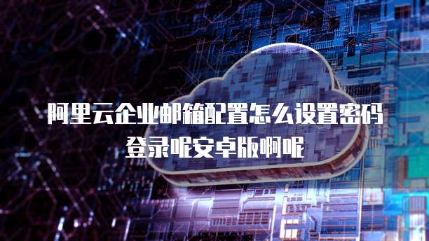 阿里云企业邮箱配置怎么设置密码登录呢安卓版啊呢