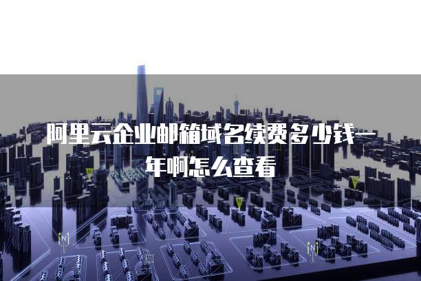 阿里云企业邮箱域名续费多少钱一年啊怎么查看