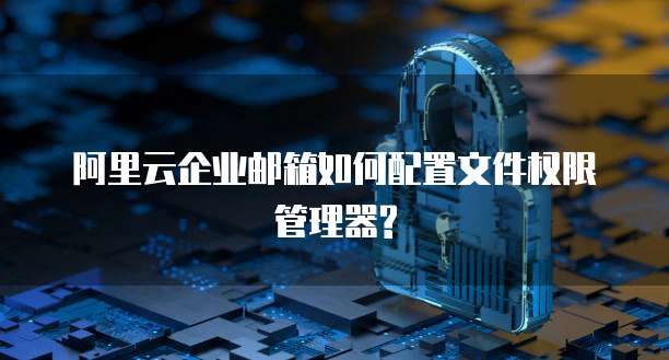 阿里云企业邮箱如何配置文件权限管理器?