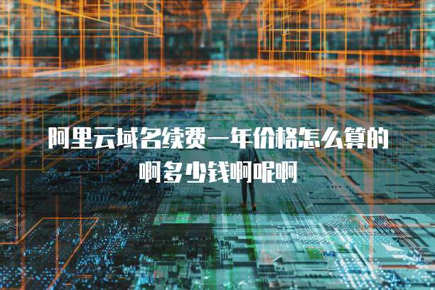 阿里云域名续费一年价格怎么算的啊多少钱啊呢啊