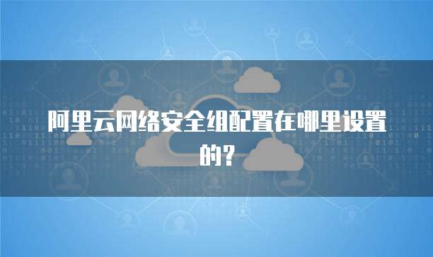 阿里云网络安全组配置在哪里设置的?