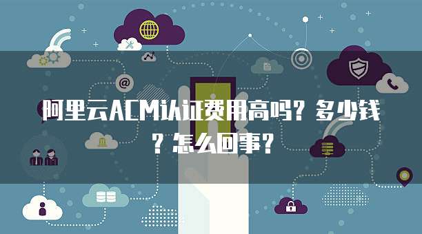 阿里云ACM认证费用高吗?多少钱?怎么回事?