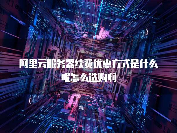 阿里云服务器续费优惠方式是什么呢怎么选购啊