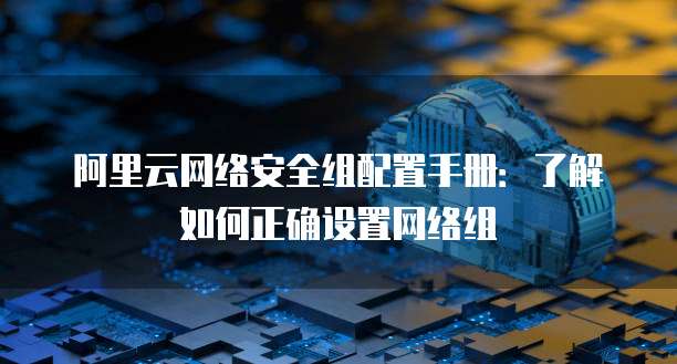 阿里云网络安全组配置手册:了解如何正确设置网络组