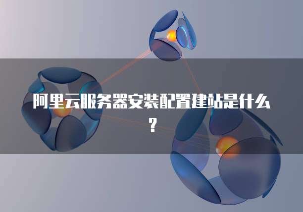 阿里云服务器安装配置建站是什么?