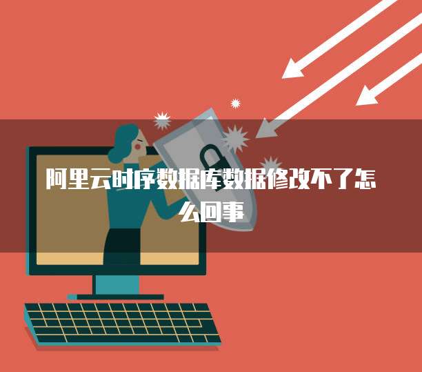 阿里云时序数据库数据修改不了怎么回事
