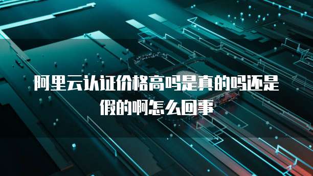 阿里云认证价格高吗是真的吗还是假的啊怎么回事