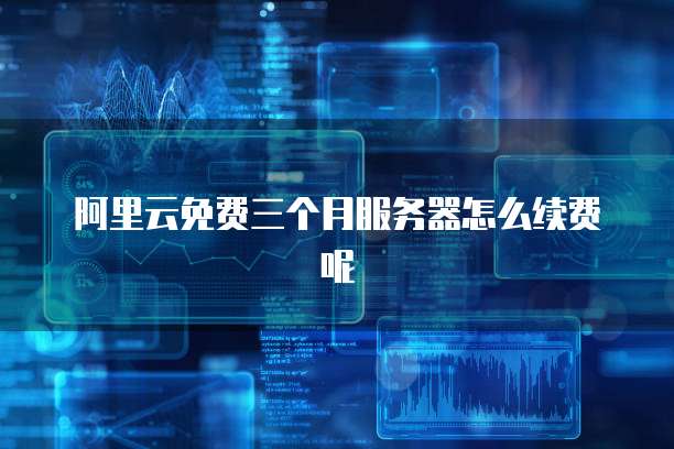 阿里云免费三个月服务器怎么续费呢