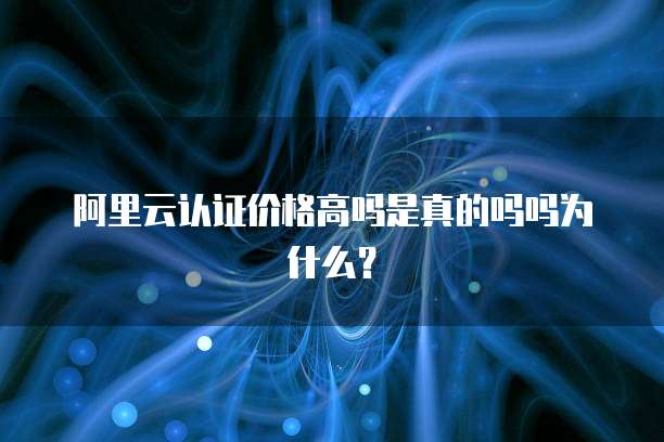 阿里云认证价格高吗是真的吗吗为什么?