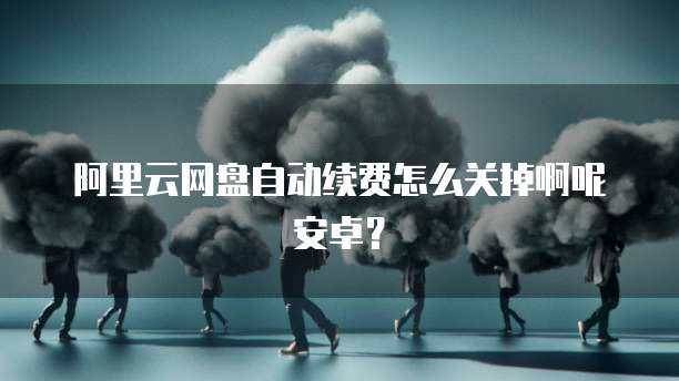 阿里云网盘自动续费怎么关掉啊呢安卓？