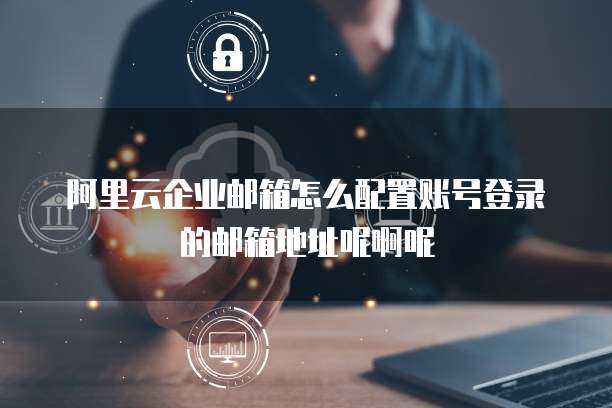 阿里云企业邮箱怎么配置账号登录的邮箱地址呢啊呢