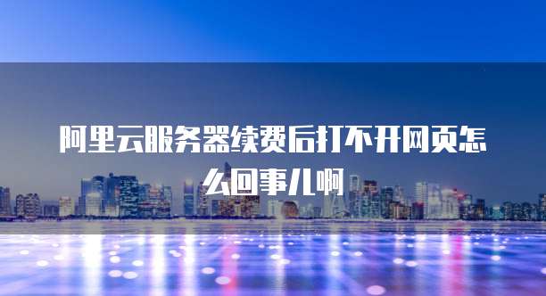 阿里云服务器续费后打不开网页怎么回事儿啊