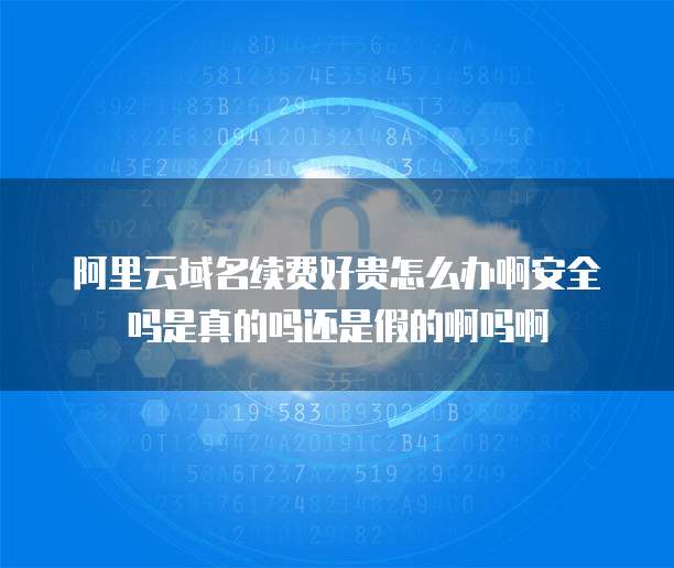 阿里云域名续费好贵怎么办啊安全吗是真的吗还是假的啊吗啊