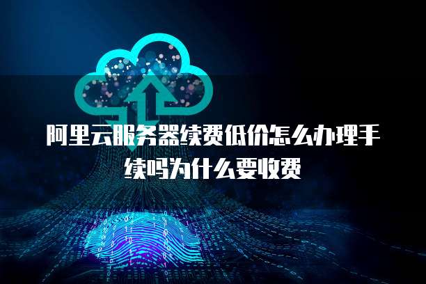 阿里云服务器续费低价怎么办理手续吗为什么要收费